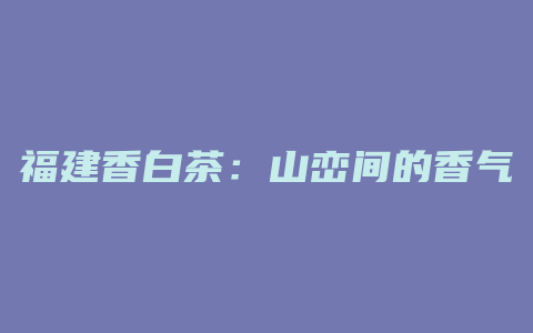 福建香白茶：山峦间的香气，尽情享受质朴与纯净