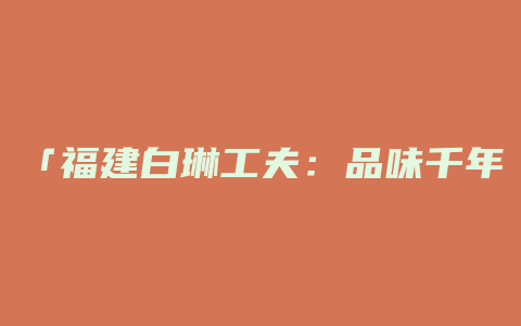 「福建白琳工夫：品味千年文化，体验臻美茗香」