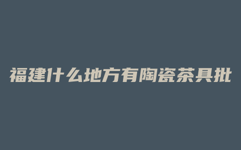 福建什么地方有陶瓷茶具批发市场