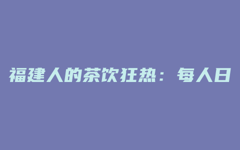 福建人的茶饮狂热：每人日均数杯，品味千年文化