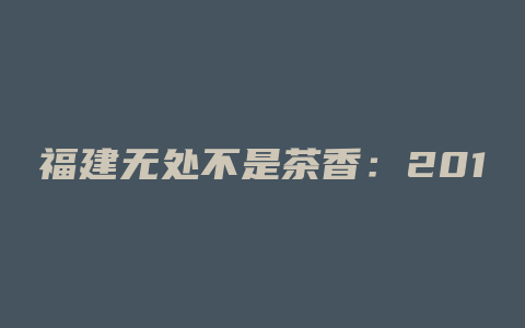 福建无处不是茶香：2019年福建产量最高地区揭秘！