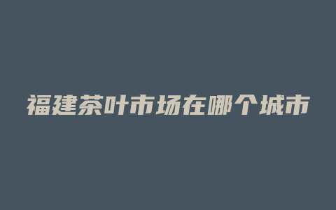 福建茶叶市场在哪个城市