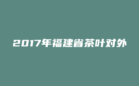 2017年福建省茶叶对外出口