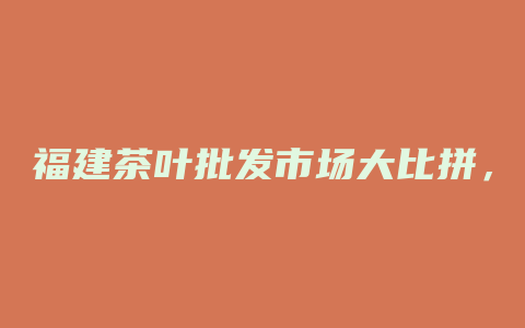 福建茶叶批发市场大比拼，品质与价值共抢先！