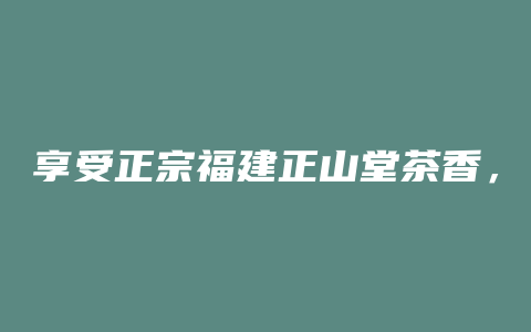 享受正宗福建正山堂茶香，品味独特茶文化，惊喜优惠等你来！