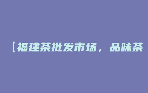 【福建茶批发市场，品味茶香的天堂！】