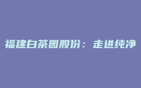 福建白茶园股份：走进纯净自然，品味百年传承