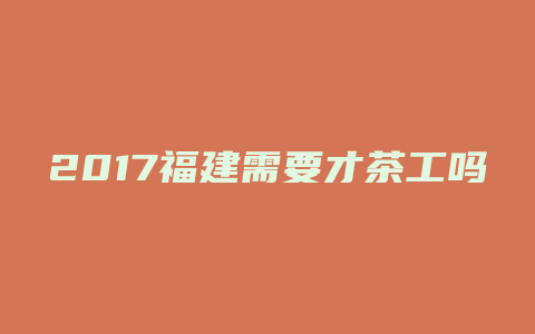 2017福建需要才茶工吗