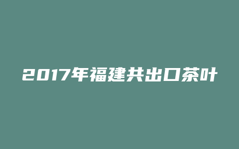 2017年福建共出口茶叶 万吨