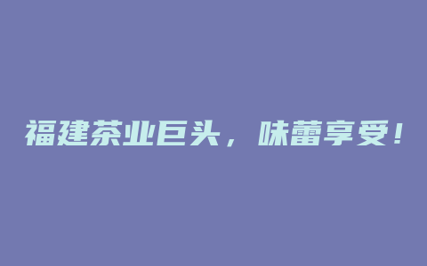 福建茶业巨头，味蕾享受！