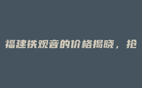 福建铁观音的价格揭晓，抢购旺季来临，见招拆招全网最低价！