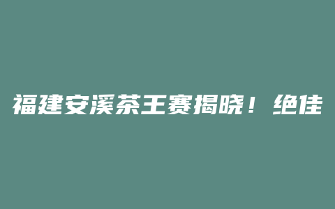 福建安溪茶王赛揭晓！绝佳品质与传统工艺完美结合，谁能问鼎桂冠？