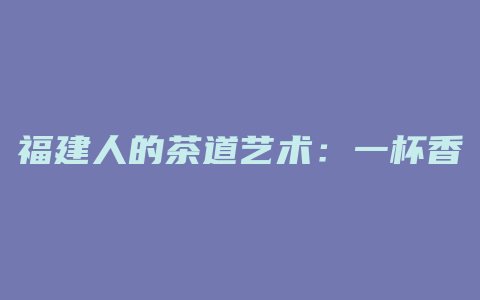 福建人的茶道艺术：一杯香醇的饮品，人生的品味